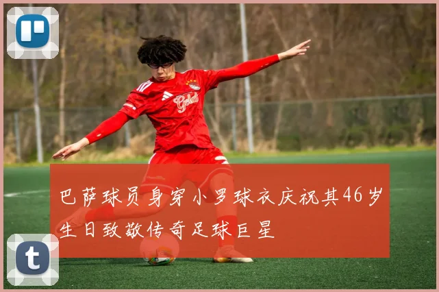 巴萨球员身穿小罗球衣庆祝其46岁生日致敬传奇足球巨星