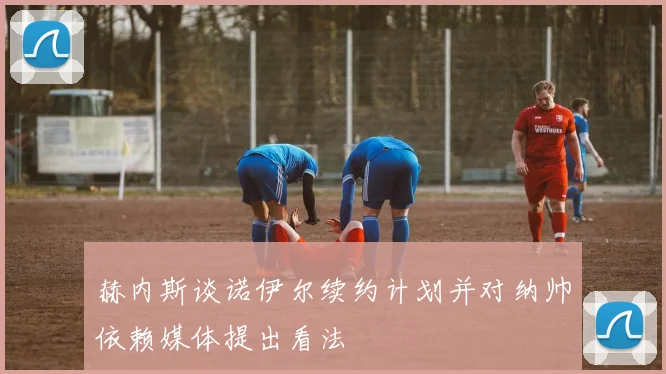 赫内斯谈诺伊尔续约计划并对纳帅依赖媒体提出看法