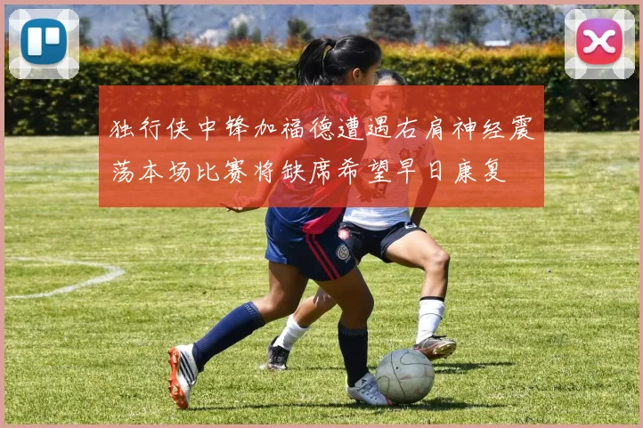 独行侠中锋加福德遭遇右肩神经震荡本场比赛将缺席希望早日康复